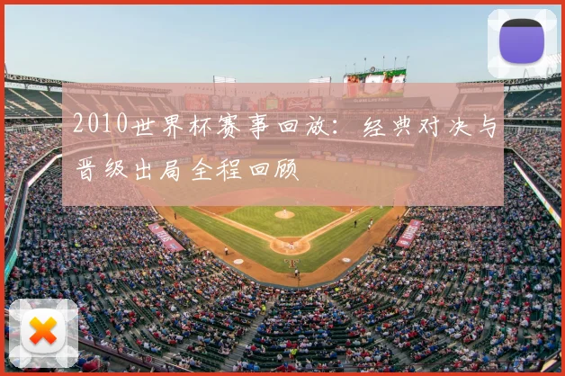 2010世界杯赛事回放:经典对决与晋级出局全程回顾