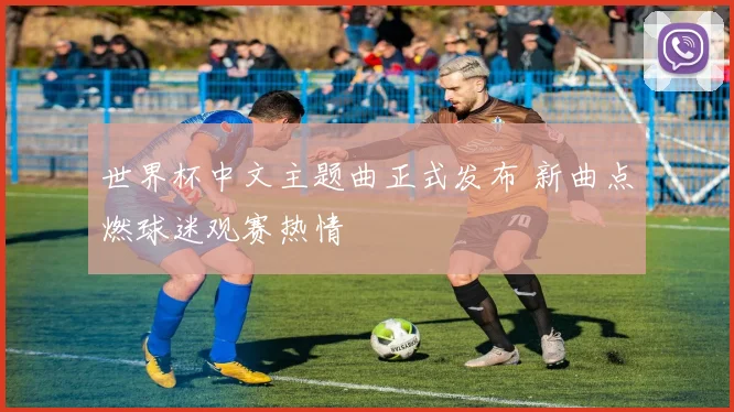 世界杯中文主题曲正式发布 新曲点燃球迷观赛热情