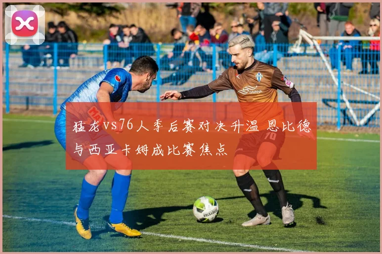 猛龙vs76人季后赛对决升温 恩比德与西亚卡姆成比赛焦点