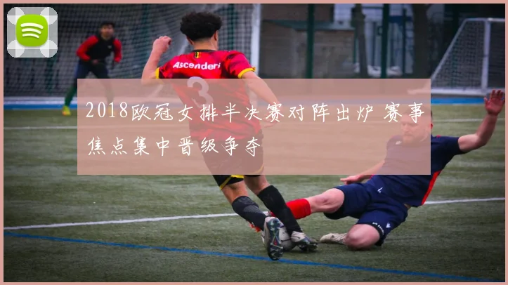 2018欧冠女排半决赛对阵出炉 赛事焦点集中晋级争夺