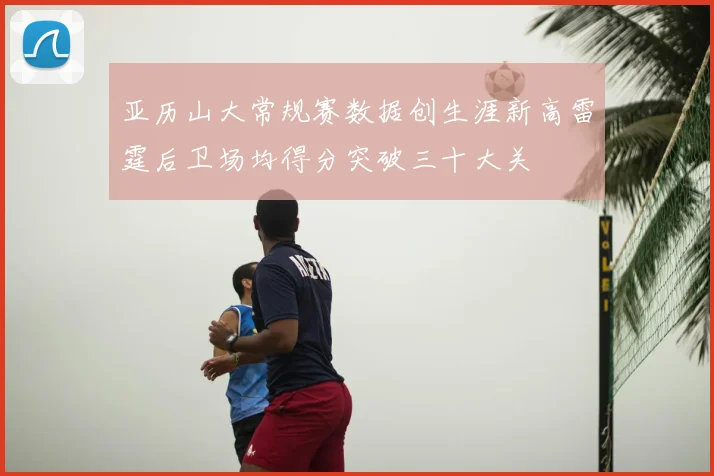 亚历山大常规赛数据创生涯新高雷霆后卫场均得分突破三十大关