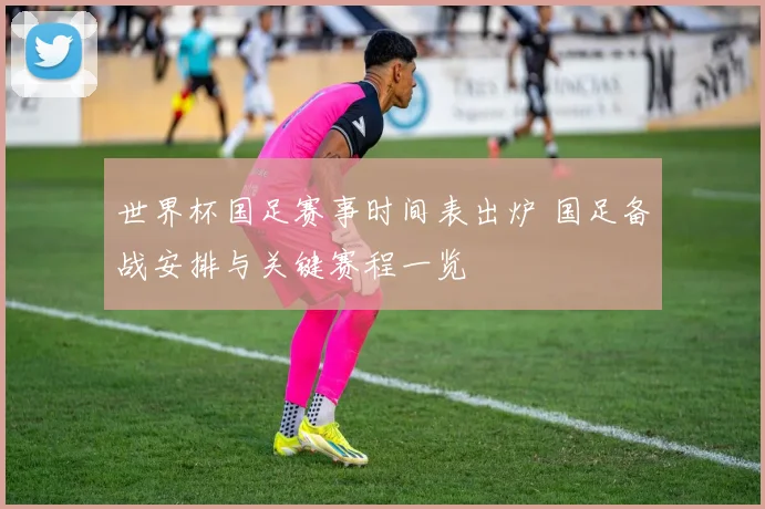 世界杯国足赛事时间表出炉 国足备战安排与关键赛程一览