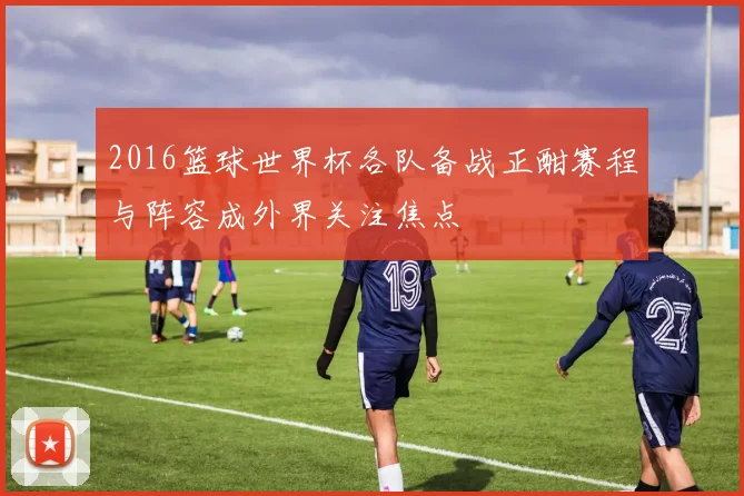 2016篮球世界杯各队备战正酣赛程与阵容成外界关注焦点