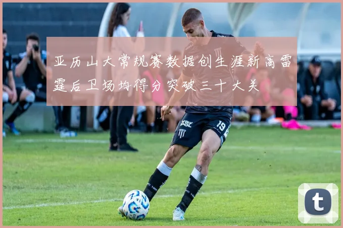 亚历山大常规赛数据创生涯新高雷霆后卫场均得分突破三十大关
