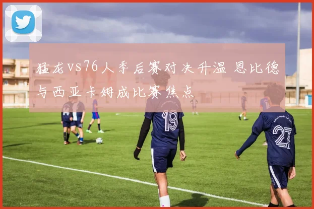 猛龙vs76人季后赛对决升温 恩比德与西亚卡姆成比赛焦点