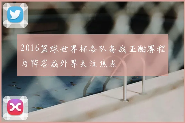 2016篮球世界杯各队备战正酣赛程与阵容成外界关注焦点