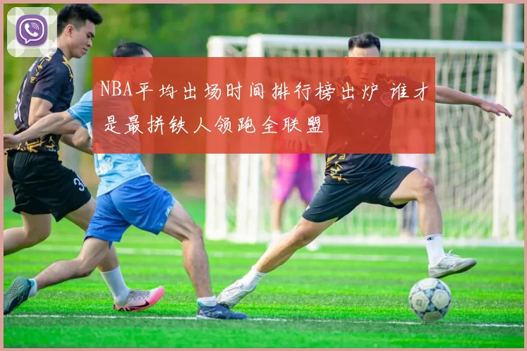 NBA平均出场时间排行榜出炉 谁才是最拼铁人领跑全联盟