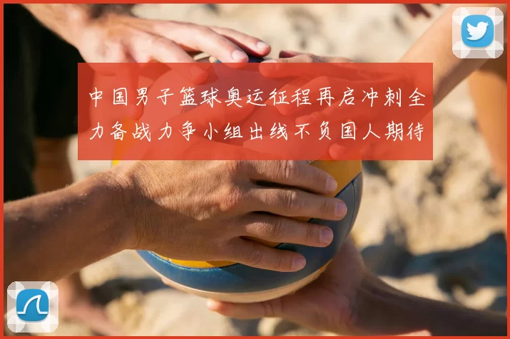 中国男子篮球奥运征程再启冲刺全力备战力争小组出线不负国人期待