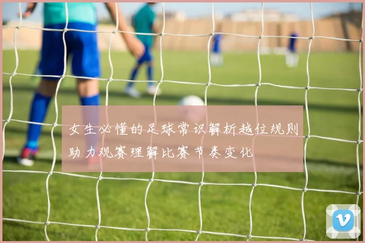 女生必懂的足球常识解析越位规则助力观赛理解比赛节奏变化
