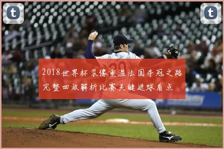 2018世界杯录像重温法国夺冠之路完整回放解析比赛关键进球看点