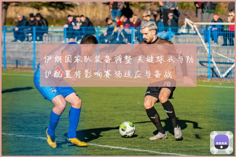 伊朗国家队装备调整 关键球衣与防护配置将影响赛场适应与备战
