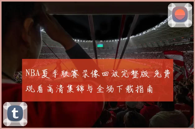 NBA夏季联赛录像回放完整版 免费观看高清集锦与全场下载指南