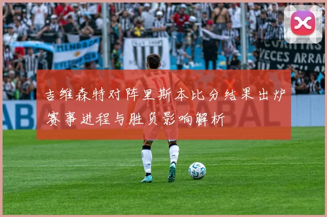 吉维森特对阵里斯本比分结果出炉 赛事进程与胜负影响解析