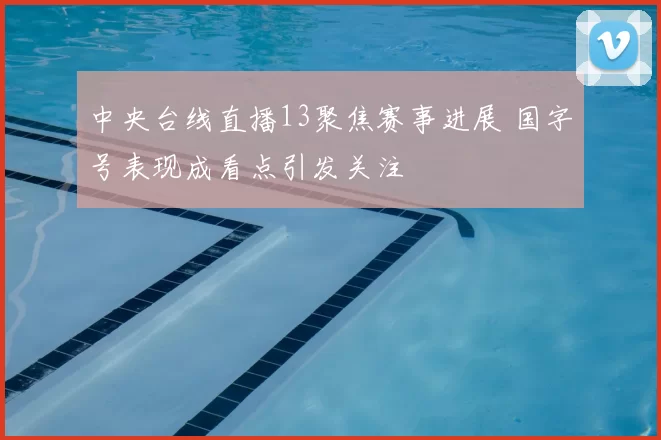 中央台线直播13聚焦赛事进展 国字号表现成看点引发关注