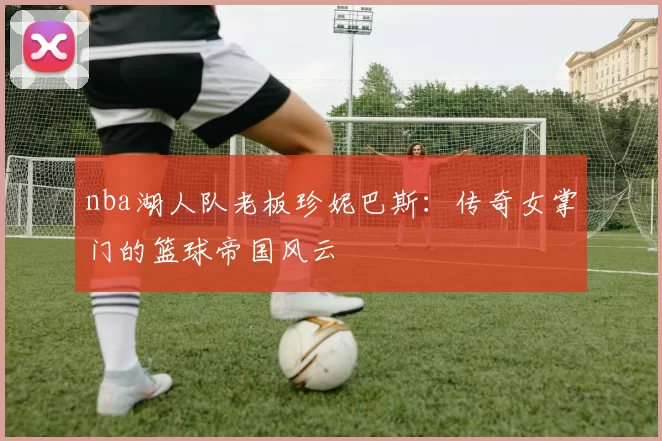 nba湖人队老板珍妮巴斯：传奇女掌门的篮球帝国风云