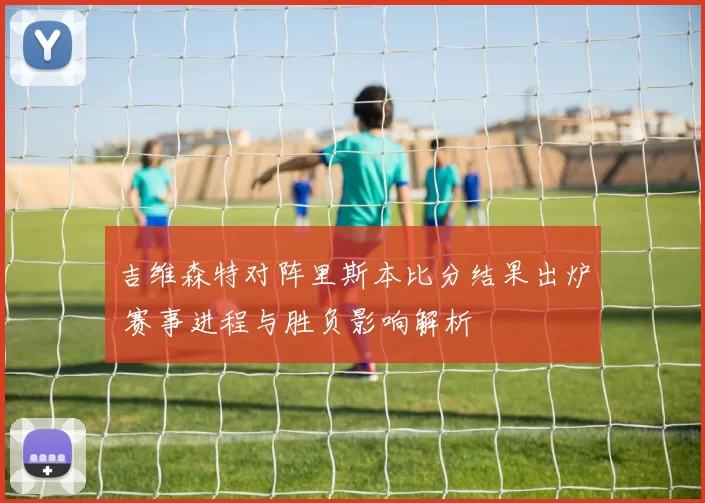 吉维森特对阵里斯本比分结果出炉 赛事进程与胜负影响解析