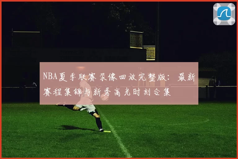 NBA夏季联赛录像回放完整版：最新赛程集锦与新秀高光时刻合集