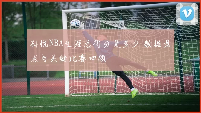 孙悦NBA生涯总得分是多少 数据盘点与关键比赛回顾