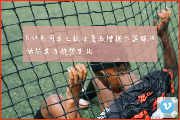 NBA美国本土投注量激增揭示篮球市场热度与趋势变化