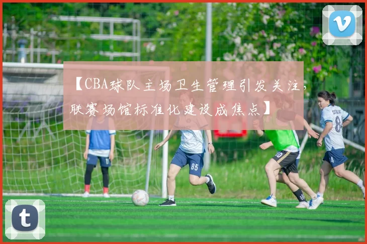 【CBA球队主场卫生管理引发关注，联赛场馆标准化建设成焦点】