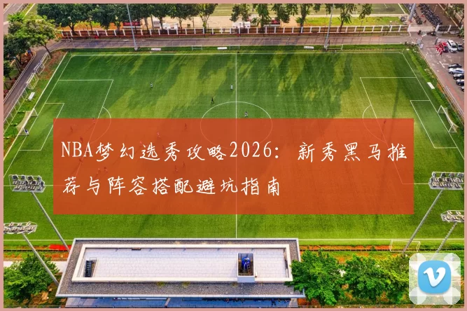 NBA梦幻选秀攻略2026：新秀黑马推荐与阵容搭配避坑指南