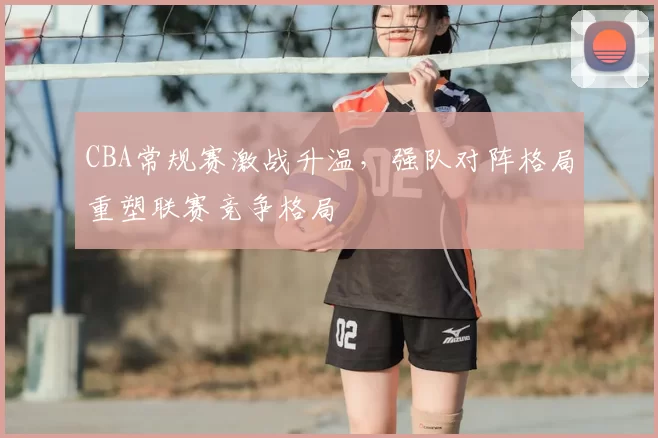 CBA常规赛激战升温,强队对阵格局重塑联赛竞争格局