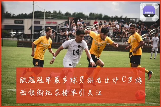 欧冠冠军最多球员排名出炉 C罗梅西领衔纪录榜单引关注