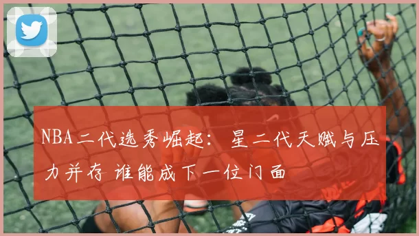 NBA二代选秀崛起：星二代天赋与压力并存 谁能成下一位门面