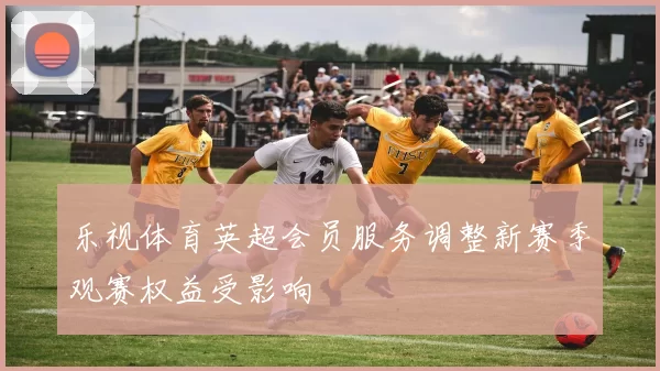 乐视体育英超会员服务调整新赛季观赛权益受影响