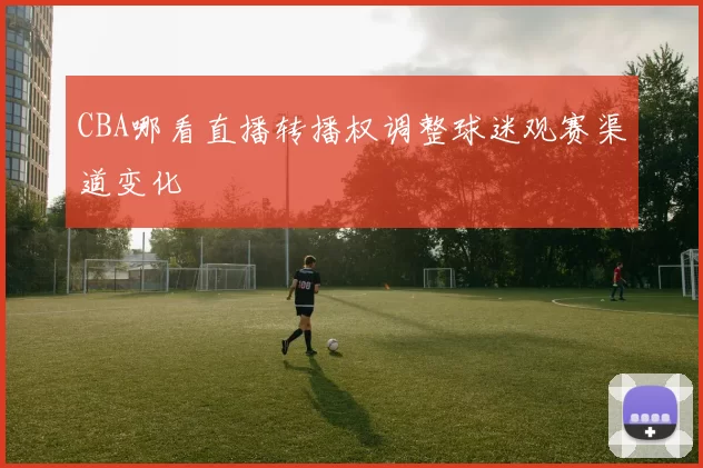 CBA哪看直播转播权调整球迷观赛渠道变化