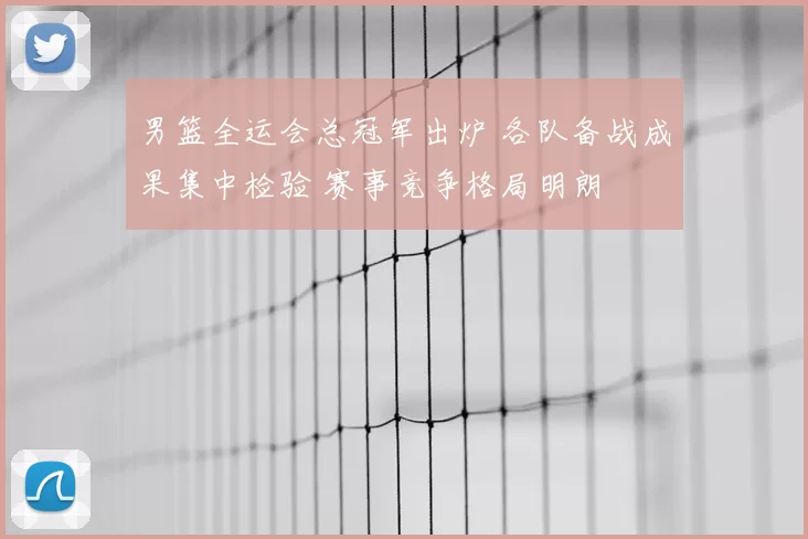 男篮全运会总冠军出炉 各队备战成果集中检验 赛事竞争格局明朗