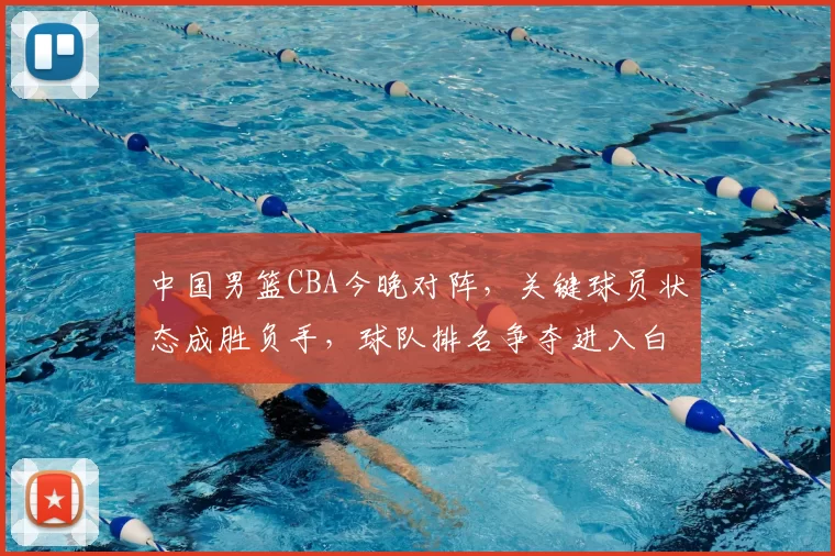 中国男篮CBA今晚对阵，关键球员状态成胜负手，球队排名争夺进入白热化