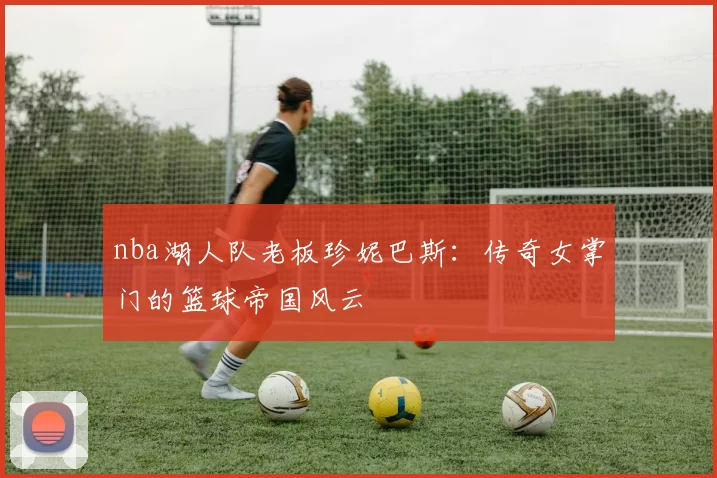 nba湖人队老板珍妮巴斯：传奇女掌门的篮球帝国风云