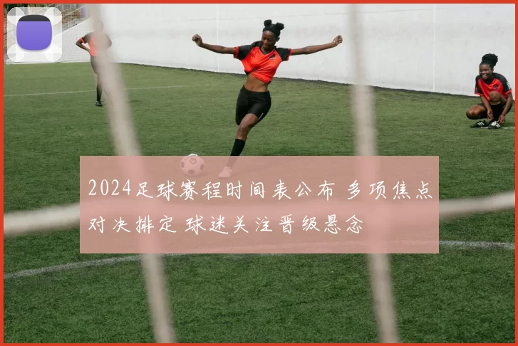 2024足球赛程时间表公布 多项焦点对决排定 球迷关注晋级悬念