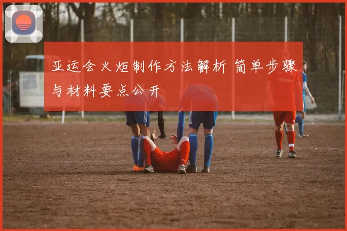 亚运会火炬制作方法解析 简单步骤与材料要点公开