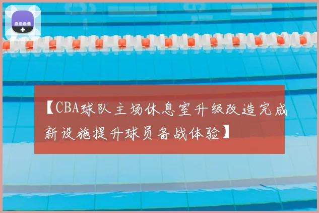 【CBA球队主场休息室升级改造完成 新设施提升球员备战体验】