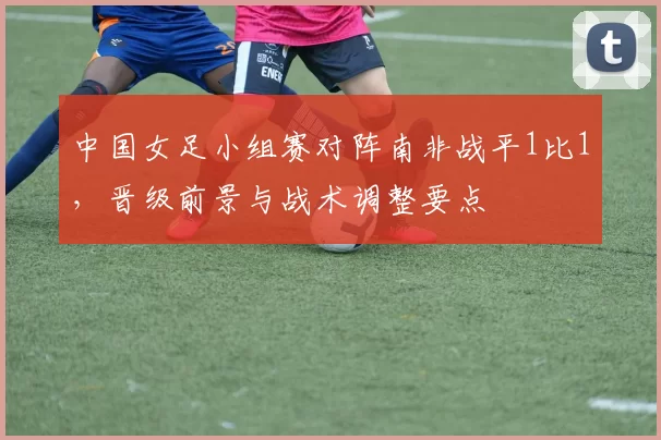 中国女足小组赛对阵南非战平1比1，晋级前景与战术调整要点
