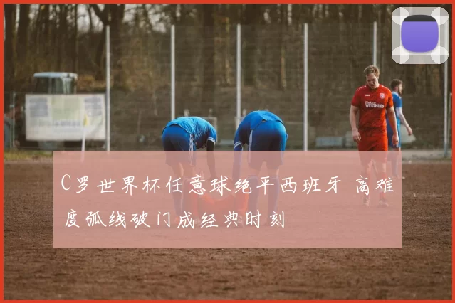 C罗世界杯任意球绝平西班牙 高难度弧线破门成经典时刻