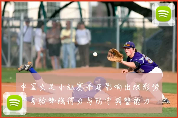 中国女足小组赛平局影响出线形势并考验锋线得分与防守调整能力