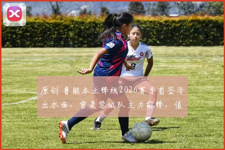 原创 鲁能本土锋线2026赛季首签浮出水面，曾是蓉城队主力前锋，值得期待