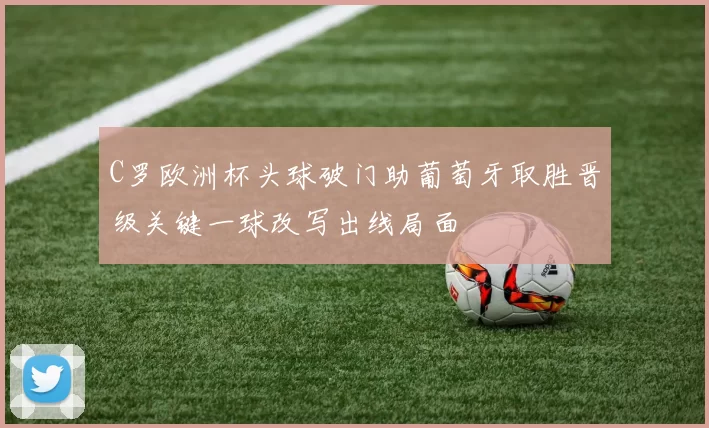 C罗欧洲杯头球破门助葡萄牙取胜晋级关键一球改写出线局面