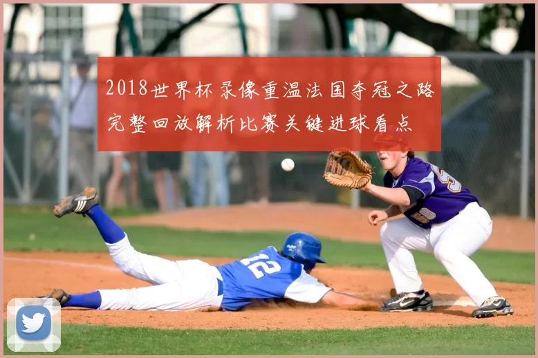 2018世界杯录像重温法国夺冠之路完整回放解析比赛关键进球看点