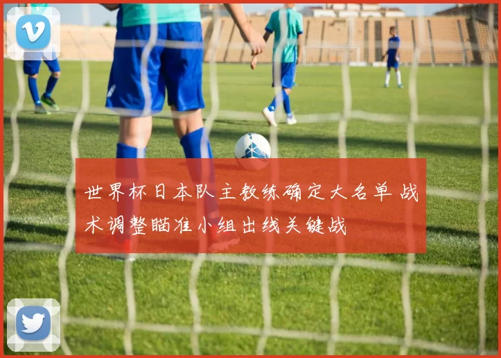 世界杯日本队主教练确定大名单 战术调整瞄准小组出线关键战