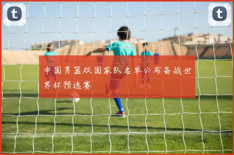 中国男篮双国家队名单公布备战世界杯预选赛