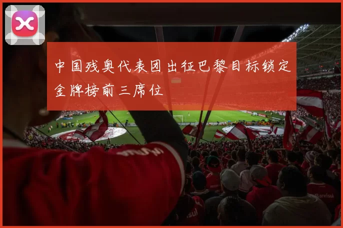 中国残奥代表团出征巴黎目标锁定金牌榜前三席位