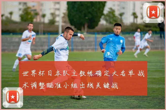 世界杯日本队主教练确定大名单 战术调整瞄准小组出线关键战