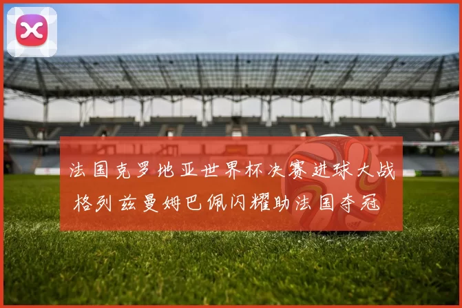 法国克罗地亚世界杯决赛进球大战 格列兹曼姆巴佩闪耀助法国夺冠