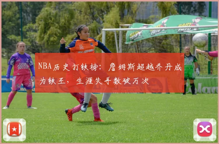 NBA历史打铁榜：詹姆斯超越乔丹成为铁王，生涯失手数破万次