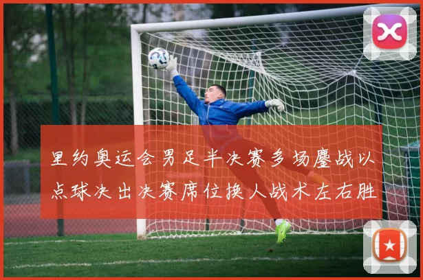 里约奥运会男足半决赛多场鏖战以点球决出决赛席位换人战术左右胜负