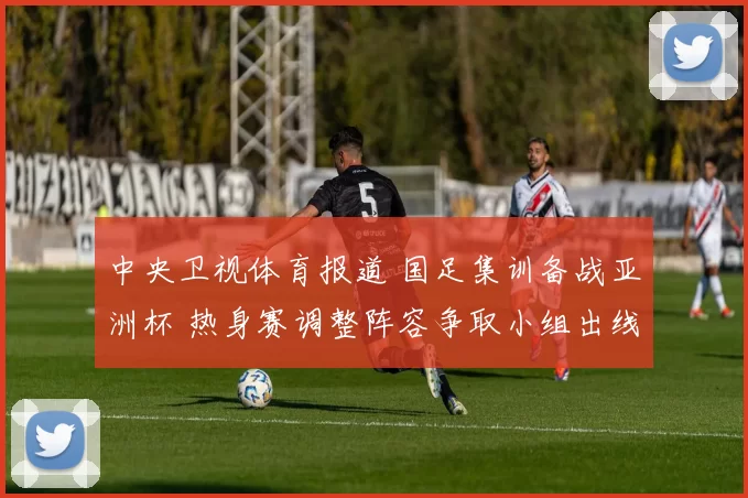 中央卫视体育报道 国足集训备战亚洲杯 热身赛调整阵容争取小组出线